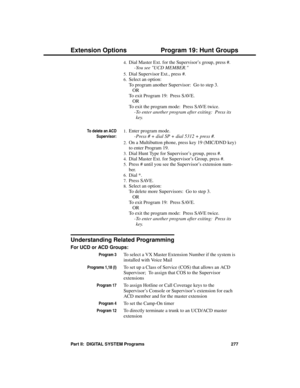 Page 2934.Dial Master Ext. for the Supervisor’s group, press #. 
-You see UCD MEMBER. 
5.Dial Supervisor Ext., press #.
6.Select an option:
To program another Supervisor:  Go to step 3.
OR
To exit Program 19:  Press SAVE.
OR
To exit the program mode:  Press SAVE twice.
-To enter another program after exiting:  Press its
key. 
To delete an ACD
Supervisor:
1.Enter program mode. 
-Press # + dial SP + dial 5312 + press #. 
2.On a Multibutton phone, press key 19 (MIC/DND key)
to enter Program 19.
3.Dial Hunt Type for...