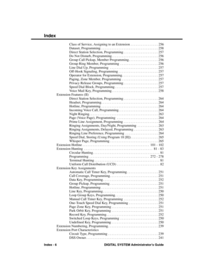 Page 302Class of Service, Assigning to an Extension . . . . . . . . . . . . . . . . 256
Dataset, Programming . . . . . . . . . . . . . . . . . . . . . . . . . . . . . . . . . 258
Direct Station Selection, Programming . . . . . . . . . . . . . . . . . . . . 257
Do Not Disturb, Programming . . . . . . . . . . . . . . . . . . . . . . . . . . . 256
Group Call Pickup, Member Programming . . . . . . . . . . . . . . . . . 256
Group Ring Member, Programming . . . . . . . . . . . . . . . . . . . . . . 256
Line Dial Up,...