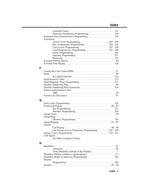 Page 303Extension Name . . . . . . . . . . . . . . . . . . . . . . . . . . . . . . . . . . . . .  241
Extension Numbering, Programming . . . . . . . . . . . . . . . . . . . . .  239
Extension Port Characteristics, Programming . . . . . . . . . . . . . . . . . . . . .  239
Extensions
Access Level, Programming . . . . . . . . . . . . . . . . . . . . . . . . 244 - 246
Key Assignments, Programming . . . . . . . . . . . . . . . . . . . . 250 - 255
Line Access, Programming . . . . . . . . . . . . . . . . . . . . . . ....