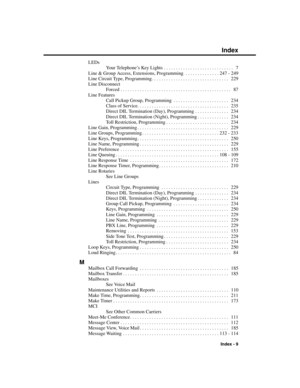 Page 305LEDs
Your Telephone’s Key Lights . . . . . . . . . . . . . . . . . . . . . . . . . . . . .  7
Line & Group Access, Extensions, Programming . . . . . . . . . . . . . . 247 - 249
Line Circuit Type, Programming . . . . . . . . . . . . . . . . . . . . . . . . . . . . . . . .  229
Line Disconnect
Forced . . . . . . . . . . . . . . . . . . . . . . . . . . . . . . . . . . . . . . . . . . . . . .  87
Line Features
Call Pickup Group, Programming . . . . . . . . . . . . . . . . . . . . . . .  234
Class of Service....