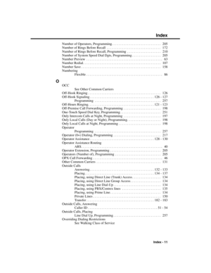 Page 307Number of Operators, Programming. . . . . . . . . . . . . . . . . . . . . . . . . . . . .  205
Number of Rings Before Recall . . . . . . . . . . . . . . . . . . . . . . . . . . . . . . . .  172
Number of Rings Before Recall, Programming . . . . . . . . . . . . . . . . . . . .  210
Number of System Speed Dial Dgts, Programming . . . . . . . . . . . . . . . . .  205
Number Preview . . . . . . . . . . . . . . . . . . . . . . . . . . . . . . . . . . . . . . . . . . . . .  63
Number Redial. . . . . . . . . ....