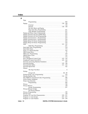 Page 308P
Page
Programming . . . . . . . . . . . . . . . . . . . . . . . . . . . . . . . . . . . . . . . . 264
Paging  . . . . . . . . . . . . . . . . . . . . . . . . . . . . . . . . . . . . . . . . . . . . . .  138 - 140
External . . . . . . . . . . . . . . . . . . . . . . . . . . . . . . . . . . . . . . . . . . . . 138
Internal . . . . . . . . . . . . . . . . . . . . . . . . . . . . . . . . . . . . . . . .  138 - 140
See also Music and Paging
Page Zone Key, Programming . . . . . . . . . . . . . . . . . . . . ....