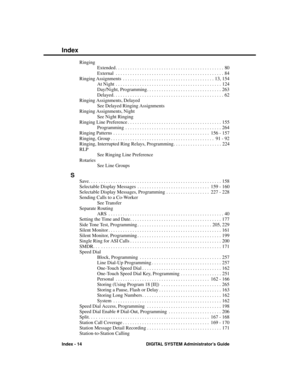 Page 310Ringing
Extended . . . . . . . . . . . . . . . . . . . . . . . . . . . . . . . . . . . . . . . . . . . . . 80
External . . . . . . . . . . . . . . . . . . . . . . . . . . . . . . . . . . . . . . . . . . . . . 84
Ringing Assignments . . . . . . . . . . . . . . . . . . . . . . . . . . . . . . . . . . . . . . 13, 154
At Night . . . . . . . . . . . . . . . . . . . . . . . . . . . . . . . . . . . . . . . . . . . . 124
Day/Night, Programming . . . . . . . . . . . . . . . . . . . . . . . . . . . . . . . 263...