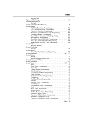 Page 311See Intercom
Supervisor Monitoring . . . . . . . . . . . . . . . . . . . . . . . . . . . . . . . . . . . . . . .  161
Switching Between Calls
See Split
System Architecture, Non-Blocking . . . . . . . . . . . . . . . . . . . . . . . . . . . . .  125
System Features
AUX Port Baud Rate, Programming . . . . . . . . . . . . . . . . . . . . .  206
Dial 1 Before Area Code, Programming . . . . . . . . . . . . . . . . . .  206
Number of Operators, Programming . . . . . . . . . . . . . . . . . . . . .  205
Number...