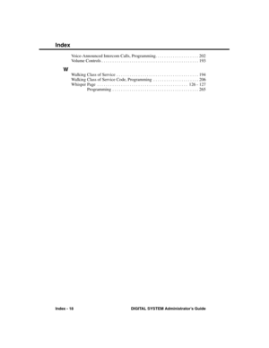 Page 314Voice-Announced Intercom Calls, Programming. . . . . . . . . . . . . . . . . . . . 202
Volume Controls . . . . . . . . . . . . . . . . . . . . . . . . . . . . . . . . . . . . . . . . . . . . . 193
W
Walking Class of Service . . . . . . . . . . . . . . . . . . . . . . . . . . . . . . . . . . . . . . 194
Walking Class of Service Code, Programming . . . . . . . . . . . . . . . . . . . . . 206
Whisper Page . . . . . . . . . . . . . . . . . . . . . . . . . . . . . . . . . . . . . . . . . .  126 - 127...