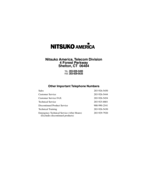 Page 315Nitsuko America, Telecom Division
4 Forest Parkway
Shelton, CT  06484
TEL: 203-926-5400FAX: 203-929-0535
Other Important Telephone Numbers
Sales 203-926-5450
Customer Service 203-926-5444
Customer Service FAX 203-926-5454
Technical Service 203-925-8801
Discontinued Product Service 900-990-2541
Technical Training 203-926-5430
Emergency Technical Service (After Hours)
 (Excludes discontinued products)203-929-7920 