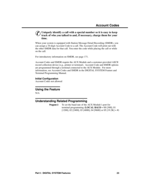 Page 39F e at u res  A  – H
Ac count C odes
&
Uniquely identify a call with a special number so it is easy to keep
track of who you talked to and, if necessary, charge them for your
time. 
When your system is equipped with Station Message Detail Recording (SMDR), you
can assign a 10-digit Account Code to a call. The Account Code will print out with
the other SMDR data for that call. You enter the code while placing the call or while
on the call.
For introductory information on SMDR, see page 171.
Account Codes...