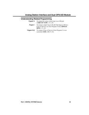 Page 51Understanding Related Programming
Program 14To assign the correct circuit type to an ASI port
(CIRCUIT TYPE = 51 + #)
Program 1To assign a single ring to all calls that ring an ASI in a
Class of Service (see also Program 18 [I]) (SINGLE
RING = Y + #)
Program 18 (I)To assign a Class of Service (from Program 1) to an
extension (COS = 00-27 + #)
Analog Station Interface and Dual OPX/ASI Module
Part I:  DIGITAL SYSTEM Features 35 