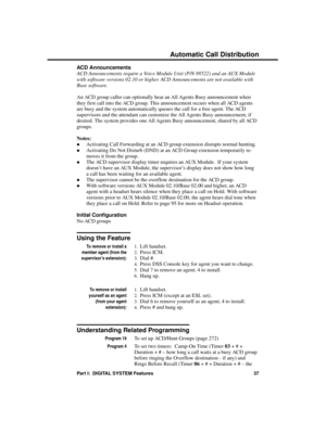 Page 53ACD Announcements
ACD Announcements require a Voice Module Unit (P/N 88522) and an AUX Module
with software versions 02.10 or higher. ACD Announcements are not available with
Base software.
An ACD group caller can optionally hear an All Agents Busy announcement when
they first call into the ACD group. This announcement occurs when all ACD agents
are busy and the system automatically queues the call for a free agent. The ACD
supervisors and the attendant can customize the All Agents Busy announcement, if...