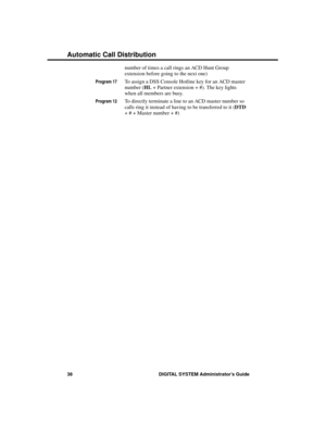 Page 54number of times a call rings an ACD Hunt Group
extension before going to the next one)
Program 17To assign a DSS Console Hotline key for an ACD master
number (HL + Partner extension + #). The key lights
when all members are busy.
Program 12To directly terminate a line to an ACD master number so
calls ring it instead of having to be transferred to it (DTD
+ # + Master number + #)
Automatic Call Distribution
38 DIGITAL SYSTEM Administrator’s Guide 