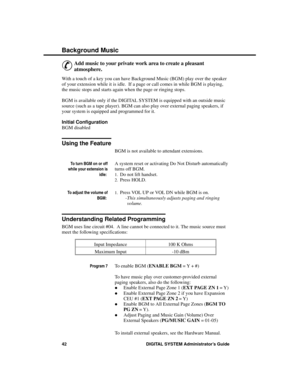 Page 58B ac kground Music
&
Add music to your private work area to create a pleasant
atmosphere. 
With a touch of a key you can have Background Music (BGM) play over the speaker
of your extension while it is idle.  If a page or call comes in while BGM is playing,
the music stops and starts again when the page or ringing stops.
BGM is available only if the DIGITAL SYSTEM is equipped with an outside music
source (such as a tape player). BGM can also play over external paging speakers, if
your system is equipped...
