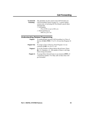 Page 61To cancel Call
Forwarding: 
The attendant can also cancel your Call Forwards (see
Call Forwarding Cancel on page 47).  A power failure,
system reset, or activating Do Not Disturb cancels them
automatically. 
1.Lift handset. 
-Press ICM (except at ESL set). 
2.Dial # and hang up. 
-MSG key goes out. 
Understanding Related Programming
Program 1To enable/disable Internal Call Forwarding in a Class of
Service (CALL FWD = Y or N + #) (see also Program 18
[I])
Program 18 (I)To assign a Class of Service (from...