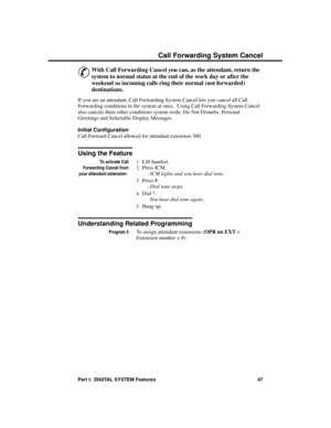 Page 63C all F orwa rding S ystem C anc el
&
With Call Forwarding Cancel you can, as the attendant, return the
system to normal status at the end of the work day or after the
weekend so incoming calls ring their normal (not forwarded)
destinations. 
If you are an attendant, Call Forwarding System Cancel lets you cancel all Call
Forwarding conditions in the system at once.  Using Call Forwarding System Cancel
also cancels three other conditions system-wide: Do Not Disturbs, Personal
Greetings and Selectable...