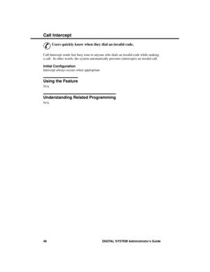 Page 64C all I nter ce pt
&
Users quickly know when they dial an invalid code. 
Call Intercept sends fast busy tone to anyone who dials an invalid code while making
a call.  In other words, the system automatically prevents (intercepts) an invalid call.
Initial Configuration 
Intercept always occurs when appropriate
Using the Feature
N/A
Understanding Related Programming
N/A 
Call Intercept
48 DIGITAL SYSTEM Administrator’s Guide 