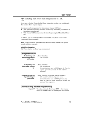 Page 65C all Time r
&
Easily keep track of how much time you spend on a call.
If you have a Display Phone, the Call Timer feature lets you time your outside calls.
The duration shows on your display.
Your phone can be programmed for Automatic or Manual Call Timer: 
·With Automatic Call Timer, the timer automatically starts when you establish an
incoming or outgoing call. 
·With Manual Call Timer, you start the timer by pressing the Manual Call Timer
key. 
In addition, you can use the Call Timer feature while...