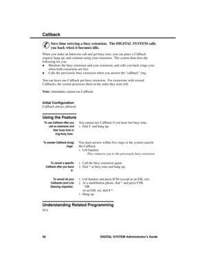 Page 66C allba ck
&
Save time retrying a busy extension.  The DIGITAL SYSTEM calls
you back when it becomes idle. 
When you make an Intercom call and get busy tone, you can place a Callback
request, hang up, and continue using your extension.  The system then does the
following for you: 
·Monitors the busy extension and your extension, and calls you back (rings you)
when both extensions are free. 
·Calls the previously busy extension when you answer the callback ring. 
You can leave one Callback per busy...