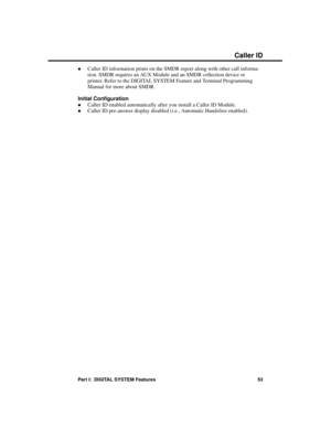 Page 69·Caller ID information prints on the SMDR report along with other call informa-
tion. SMDR requires an AUX Module and an SMDR collection device or
printer. Refer to the DIGITAL SYSTEM Feature and Terminal Programming
Manual for more about SMDR.
Initial Configuration
·Caller ID enabled automatically after you install a Caller ID Module.
·Caller ID pre-answer display disabled (i.e., Automatic Handsfree enabled).
Caller ID
Part I:  DIGITAL SYSTEM Features 53 