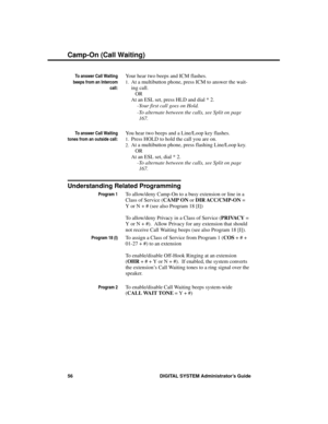 Page 72To answer Call Waiting
beeps from an Intercom
call:
Your hear two beeps and ICM flashes.
1.At a multibutton phone, press ICM to answer the wait-
ing call.
OR
At an ESL set, press HLD and dial * 2. 
-Your first call goes on Hold.
-To alternate between the calls, see Split on page
167.
To answer Call Waiting
tones from an outside call:
You hear two beeps and a Line/Loop key flashes.
1.Press HOLD to hold the call you are on. 
2.At a multibutton phone, press flashing Line/Loop key.
OR
At an ESL set, dial *...