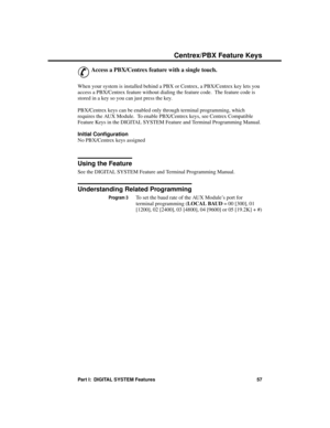 Page 73C entrex/P BX F ea ture  Keys
&
Access a PBX/Centrex feature with a single touch. 
When your system is installed behind a PBX or Centrex, a PBX/Centrex key lets you
access a PBX/Centrex feature without dialing the feature code.  The feature code is
stored in a key so you can just press the key.
PBX/Centrex keys can be enabled only through terminal programming, which
requires the AUX Module.  To enable PBX/Centrex keys, see Centrex Compatible
Feature Keys in the DIGITAL SYSTEM Feature and Terminal...