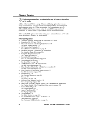 Page 74C lass of Se rvic e
&
Each extension can have a customized group of features depending
on its needs. 
A Class of Service (COS) is a group of feature and dialing options that you can
assign to an extension.  First, you customize a COS by enabling or disabling each
option, then you assign the COS to an extension.  You can customize up to 28
different COSs (00-27), and you can assign the same COS to any number of
extensions.  In addition, there is a special COS (30) for attendant extensions.  
Below are the...