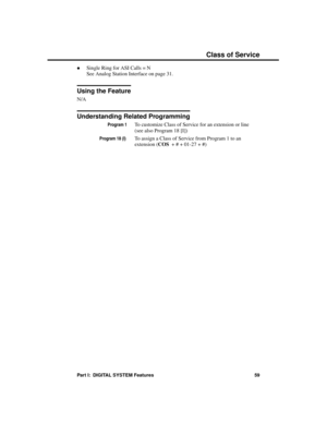 Page 75·Single Ring for ASI Calls = N 
See Analog Station Interface on page 31.
Using the Feature
N/A
Understanding Related Programming
Program 1To customize Class of Service for an extension or line
(see also Program 18 [I])
Program 18 (I) To assign a Class of Service from Program 1 to an
extension (COS  + # + 01-27 + #)  
Class of Service
Part I:  DIGITAL SYSTEM Features 59 