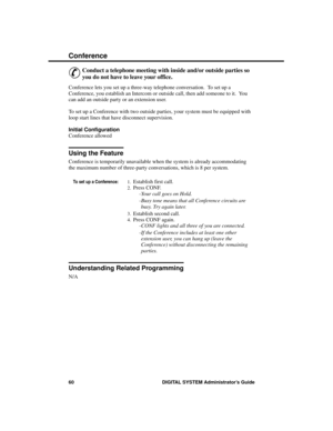 Page 76Conference
&
Conduct a telephone meeting with inside and/or outside parties so
you do not have to leave your office.
Conference lets you set up a three-way telephone conversation.  To set up a
Conference, you establish an Intercom or outside call, then add someone to it.  You
can add an outside party or an extension user.
To set up a Conference with two outside parties, your system must be equipped with
loop start lines that have disconnect supervision.
Initial Configuration 
Conference allowed
Using the...
