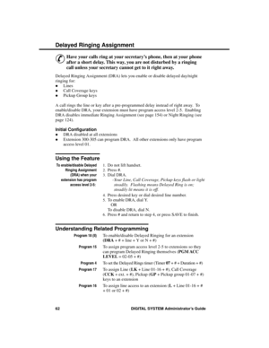 Page 78De laye d Ringing Assignment
&
Have your calls ring at your secretary’s phone, then at your phone
after a short delay. This way, you are not disturbed by a ringing
call unless your secretary cannot get to it right away. 
Delayed Ringing Assignment (DRA) lets you enable or disable delayed day/night
ringing for: 
·Lines 
·Call Coverage keys 
·Pickup Group keys 
A call rings the line or key after a pre-programmed delay instead of right away.  To
enable/disable DRA, your extension must have program access...