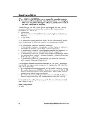 Page 80Direc t Inwa rd Line s
&
A DIGITAL SYSTEM line can be assigned to a specific extension
so outside callers can directly reach that extension.  For example, a
DIL could ring a Sales Manager’s extension, and if unanswered, all
the other salespeople in the group. 
The Direct Inward Line (DIL) feature lets you program a line so it rings a specific
destination, and if unanswered, rings other extensions.  The initial destination
(termination) for a DIL can be: 
·An extension 
·The master extension for a UCD...