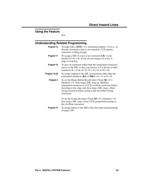 Page 81Using the Feature
N/A 
Understanding Related Programming
Program 12To make DILs (DTD + # + Extension number + #) (i.e., to
directly terminate a line to an extension, UCD master
extension, or Ring Group)
Program 17To assign a DIL to a key at an extension (LK + Line
number 01-16 + #). If you do not assign it to a key, it
rings a Loop key.
Program 16To give an extension (other than the terminated extension)
access to the DIL so they can answer it if it diverts to their
extension (L + Line no. 01-16 + # + 01...