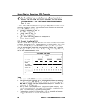 Page 82Direc t Sta tion Se lec tion, DSS  Console
&
Get 80 additional keys to make Intercom calls and use selected
features with one touch.  No need to remember, look up, or dial
extension numbers.  Your DSS Console can remember and dial
them for you. 
A Direct Station Selection (DSS) Console gives you 80 keys for one-button access to
extensions and selected features.  This saves time if you do a lot of call processing.
You can have DSS Console keys for: 
·Hotline to extensions (see page 101) 
·Park Orbits (see...