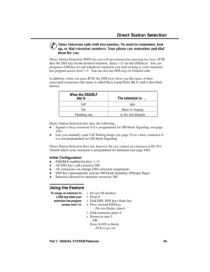 Page 85D ir ec t Sta tion Se lec tion
&
Make Intercom calls with two touches. No need to remember, look
up, or dial extension numbers. Your phone can remember and dial
them for you. 
Direct Station Selection (DSS) lets you call an extension by pressing two keys: ICM,
then the DSS key for the desired extension.  Keys 1-15 are the DSS keys.  You can
program a DSS key to call whichever extension you wish as long as your extension
has program access level 1-5.  You can also use DSS keys to Transfer calls.
In...