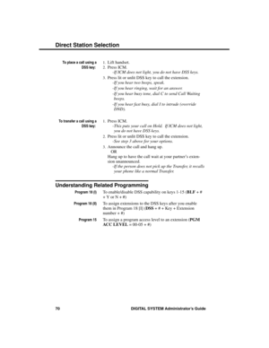 Page 86To place a call using a
DSS key: 
1.Lift handset. 
2.Press ICM. 
-If ICM does not light, you do not have DSS keys. 
3.Press lit or unlit DSS key to call the extension. 
-If you hear two beeps, speak. 
-If you hear ringing, wait for an answer. 
-If you hear busy tone, dial C to send Call Waiting
beeps. 
-If you hear fast busy, dial I to intrude (override
DND).
To transfer a call using a
DSS key: 
1.Press ICM. 
-This puts your call on Hold.  If ICM does not light,
you do not have DSS keys. 
2.Press lit or...