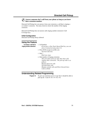 Page 87Direc ted C all P ickup
&
Answer someone else’s call from your phone as long as you know
their extension number. 
Directed Call Pickup lets you answer, from your extension, a call that is ringing a
co-worker’s extension.  You must, however, know the number of the ringing
extension. 
Directed Call Pickup does not answer calls ringing another extension’s Call
Coverage keys. 
Initial Configuration 
Directed Call Pickup always allowed
Using the Feature
To answer a call that is
ringing another extension:...