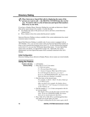 Page 88Direc tory Dia ling
&
Place Intercom or Speed Dial calls by displaying the name of the
person you want to call — the DIGITAL SYSTEM does the rest for
you.  No need to refer to a list of Intercom and Speed Dial numbers
filed away at your desk. 
If you have a Display Phone, Directory Dialing lets you make an Intercom or Speed
Dial call by name instead of by number.  It works like this: 
·You display the name of the person you want to call from a stored directory
(phone book)
·Press a button to have the...