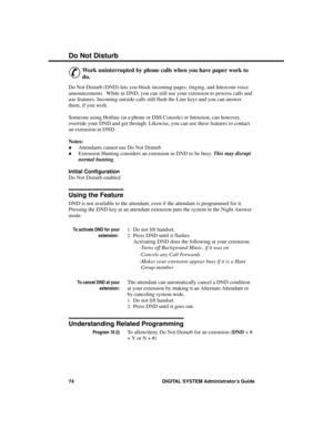 Page 90Do Not Disturb
&
Work uninterrupted by phone calls when you have paper work to
do.
Do Not Disturb (DND) lets you block incoming pages, ringing, and Intercom voice
announcements.  While in DND, you can still use your extension to process calls and
use features. Incoming outside calls still flash the Line keys and you can answer
them, if you wish.
Someone using Hotline (at a phone or DSS Console) or Intrusion, can however,
override your DND and get through. Likewise, you can use these features to contact...