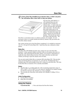 Page 91Door Box 
&
From a Door Box installed at an entrance door, a visitor can press
the call button (like a door bell) to ring your phone.
The Door Box (P/N 88545) is a
self-contained Intercom unit
typically used to monitor an
entrance door.  A visitor at the door
can press the Door Box call button
(like a door bell).  The Door Box
then sends chime tones to all
extensions programmed to receive
chimes.  To answer the chime, the
called extension user just lifts the
handset.  This lets the user talk to
the...