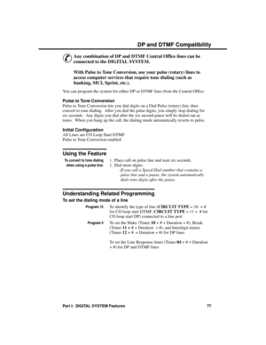 Page 93D P  and D TMF  Compa tibility
&
Any combination of DP and DTMF Central Office lines can be
connected to the DIGITAL SYSTEM. 
With Pulse to Tone Conversion, use your pulse (rotary) lines to
access computer services that require tone dialing (such as
banking, MCI, Sprint, etc.).
You can program the system for either DP or DTMF lines from the Central Office.
Pulse to Tone Conversion
Pulse to Tone Conversion lets you dial digits on a Dial Pulse (rotary) line, then
convert to tone dialing.  After you dial...