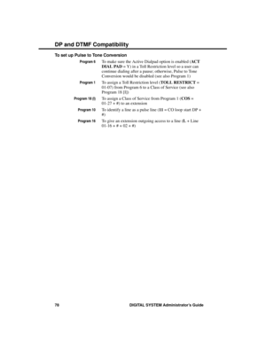 Page 94To set up Pulse to Tone Conversion
Program 6To make sure the Active Dialpad option is enabled (AC T
DIAL PAD = Y) in a Toll Restriction level so a user can
continue dialing after a pause; otherwise, Pulse to Tone
Conversion would be disabled (see also Program 1)
Program 1To assign a Toll Restriction level (TOLL RESTRICT =
01-07) from Program 6 to a Class of Service (see also
Program 18 [I])
Program 18 (I)To assign a Class of Service from Program 1 (COS =
01-27 + #) to an extension
Program 10To identify a...