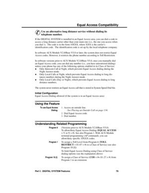 Page 95Equa l A cc ess Compa tibility
&
Use an alternative long distance service without dialing its
telephone number. 
If the DIGITAL SYSTEM is installed in an Equal Access area, you can dial a code to
access a long distance carrier other than your main one (i.e., the one you access when
you dial 1).  The code is in the form 10XXX, where XXX is the carrier’s
identification code.  The identification code is set up by the local telephone company.
In software AUX Module Y2.0/Base Y5.0 or later, the system does...