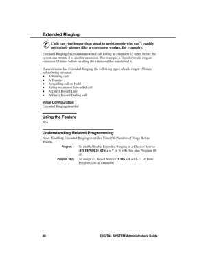 Page 96Exte nded R inging
&
Calls can ring longer than usual to assist people who can’t readily
get to their phones (like a warehouse worker, for example).
Extended Ringing forces an unanswered call to ring an extension 15 times before the
system can reroute it to another extension.  For example, a Transfer would ring an
extension 15 times before recalling the extension that transferred it.
If an extension has Extended Ringing, the following types of calls ring it 15 times
before being rerouted:
·A Hunting...