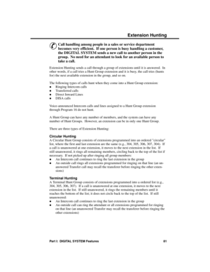 Page 97Exte nsion Hunting
&
Call handling among people in a sales or service department
becomes very efficient.  If one person is busy handling a customer,
the DIGITAL SYSTEM sends a new call to another person in the
group.  No need for an attendant to look for an available person to
take a call. 
Extension Hunting sends a call through a group of extensions until it is answered.  In
other words, if a call tries a Hunt Group extension and it is busy, the call tries (hunts
for) the next available extension in the...