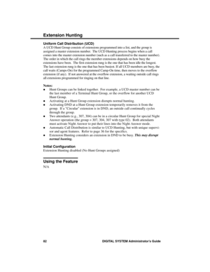 Page 98Uniform Call Distribution (UCD)
A UCD Hunt Group consists of extensions programmed into a list, and the group is
assigned a master extension number.  The UCD Hunting process begins when a call
comes into the master extension number (such as a call transferred to the master number).
The order in which the call rings the member extensions depends on how busy the
extensions have been.  The first extension rung is the one that has been idle the longest.
The last extension rung is the one that has been...