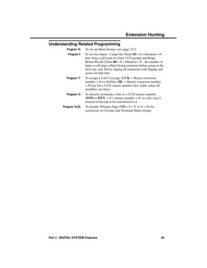 Page 99Understanding Related Programming
Program 19To set up Hunt Groups (see page 272)
Program 4To set two timers:  Camp-On (Timer 03 + # + Duration + # –
how long a call waits at a busy UCD group) and Rings
Before Recall (Timer 06 + # + Duration + # – the number of
times a call rings a Hunt Group extension before going to the
next one; and, before ringing all extensions with ringing and
access for that line)
Program 17To assign a Call Coverage (CCK + Master extension
number + #) or Hotline (HL + Master...