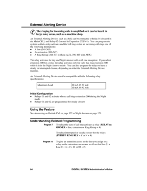 Page 100Exte rna l Alerting De vice
&
The ringing for incoming calls is amplified so it can be heard in
large noisy areas, such as a machine shop.
An External Alerting Device, such as a bell, can be connected to Relay 01 (located in
the Main CEU) and Relay 02 (located in Expansion CEU #1).  You can program the
system so that a relay activates and the bell rings when an incoming call rings one of
the following destinations: 
·A line (348-363) 
·An extension (300-347)
·A Ring Group (364-371 without AUX, 396-403...