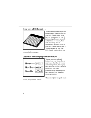 Page 11If you have a DSS Console . . .
You may have a DSS Console next
to your phone. When you first use
your DSS Console, many of the
keys are programmed for you. By
just pressing a key, you can easily
call (Hotline) co-workers, Park
calls or use Page. For an
illustration of the initial layout of
your DSS Console, turn to page 83.
To find out more on what your
DSS Console can do, talk to your
communications manager.
Customize with user-programmable features . . .
You can customize selected
features from your...