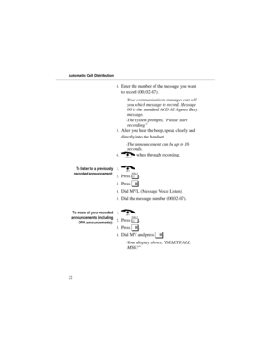 Page 294.Enter the number of the message you want
to record (00, 02-07). 
-Your communications manager can tell
you which message to record. Message
00 is the standard ACD All Agents Busy
message. 
-The system prompts, Please start
recording. 
5.After you hear the beep, speak clearly and
directly into the handset. 
-The announcement can be up to 16
seconds. 
6.( when through recording.
7ROLVWHQWRDSUHYLRXVO\
UHFRUGHGDQQRXQFHPHQW1.)
2.Press 
[. 
3.Press 
#. 
4.Dial MVL (Message Voice Listen). 
5.Dial the...