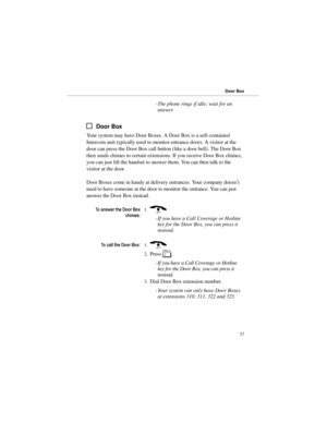 Page 44-The phone rings if idle; wait for an
answer.
Door Box
Your system may have Door Boxes. A Door Box is a self-contained
Intercom unit typically used to monitor entrance doors. A visitor at the
door can press the Door Box call button (like a door bell). The Door Box
then sends chimes to certain extensions. If you receive Door Box chimes,
you can just lift the handset to answer them. You can then talk to the
visitor at the door.
Door Boxes come in handy at delivery entrances. Your company doesn’t
need to...