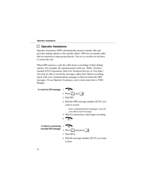 Page 59Operator Assistance
Operator Assistance (OPA) automatically answers outside calls and
provides dialing options to the outside callers. OPA lets an outside caller
dial an extension or hunt group directly. You or a co-worker do not have
to screen the call.
When OPA answers a call, the caller hears a recording of their dialing
options. For example, the announcement could say, Hello. You have
reached XYZ Corporation. Dial 4 for Technical Service or 5 for Sales.
You may be able to record the messages callers...