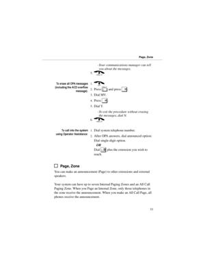 Page 60-Your communications manager can tell
you about the messages. 
5.(
7RHUDVHDOO23$PHVVDJHV
LQFOXGLQJWKH$&RYHUIORZ
PHVVDJH1.)
2.Press 
[ and press 
#. 
3.Dial MV. 
4.Press 
#. 
5.Dial Y. 
-To exit the procedure without erasing
the messages, dial N. 
6.(
7RFDOOLQWRWKHV\VWHP
XVLQJ2SHUDWRU$VVLVWDQFH1.Dial system telephone number.
2.After OPA answers, dial announced option:
Dial single-digit option.
OR
Dial 
3 plus the extension you wish to
reach.
Page, Zone
You can make an announcement (Page)...