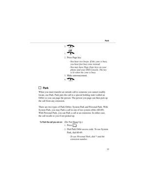 Page 625.( 
OR 
1.) 
2.Press Page key. 
-You hear two beeps. If the zone is busy,
you hear fast busy tone instead. 
-You may have Page Zone keys on your
phone and your DSS Console. The key
is lit when the zone is busy.
3.Make announcement. 
4.( 
Park
When you must transfer an outside call to someone you cannot readily
locate, use Park. Park puts the call in a special holding state (called an
Orbit) so you can page the person. The person you page can then pick up
the call from any extension.
There are two types...